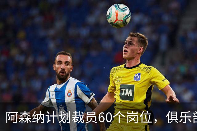 阿森纳计划裁员60个岗位，俱乐部内部调整引发争议
